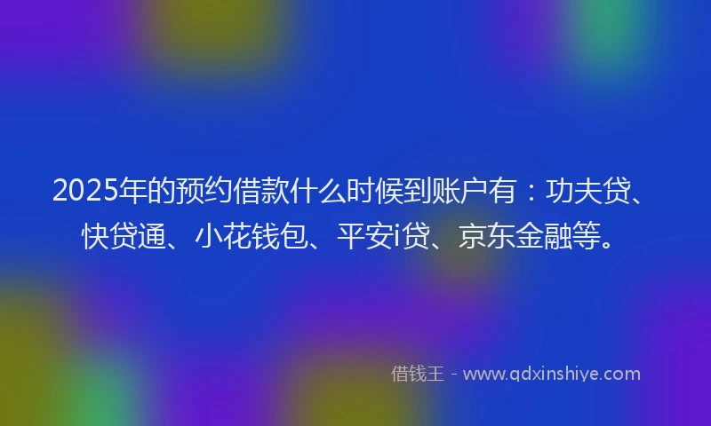 2025年的预约借款什么时候到账户有：功夫贷、快贷通、小花钱包、平安i贷、京东金融等。