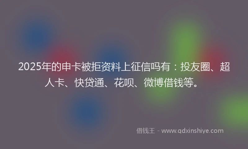 2025年的申卡被拒资料上征信吗有：投友圈、超人卡、快贷通、花呗、微博借钱等。
