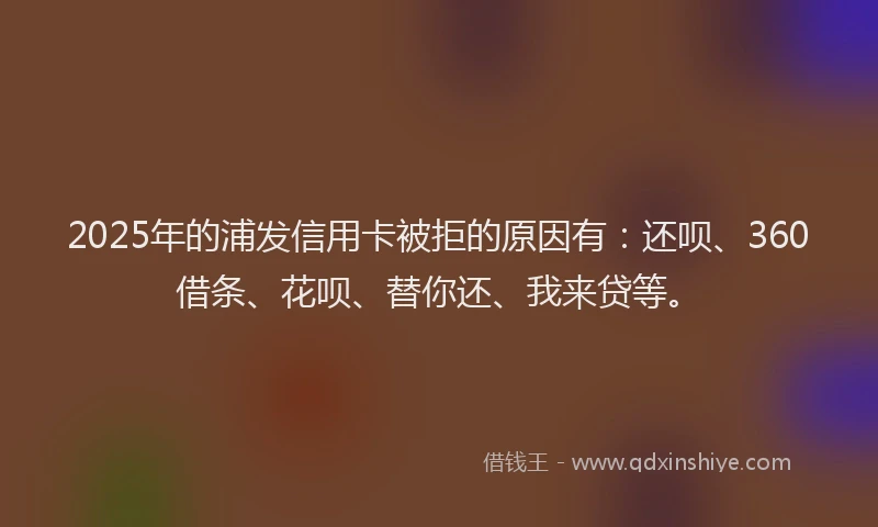 2025年的浦发信用卡被拒的原因有：还呗、360借条、花呗、替你还、我来贷等。