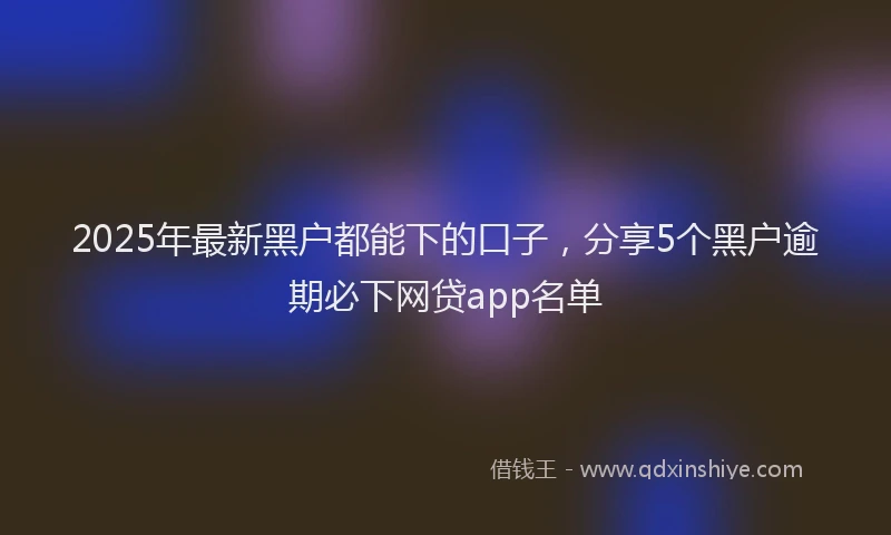 2025年最新黑户都能下的口子，分享5个黑户逾期必下网贷app名单