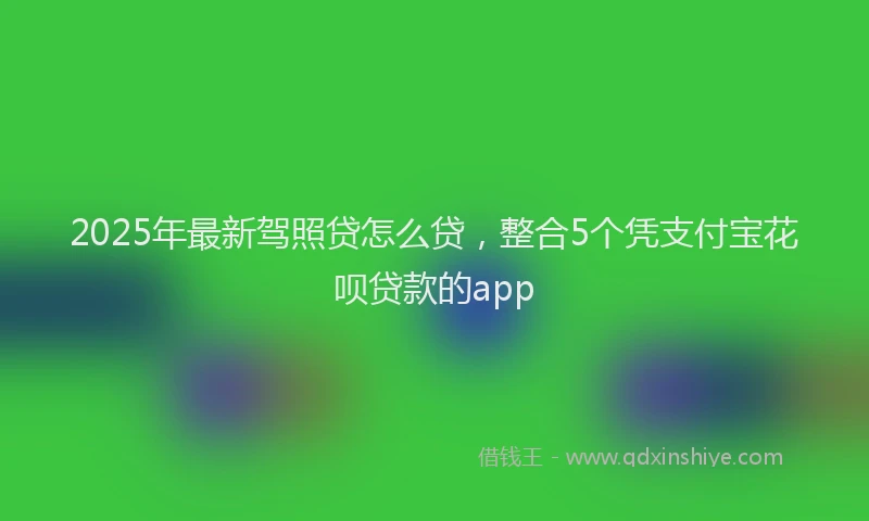 2025年最新驾照贷怎么贷，整合5个凭支付宝花呗贷款的app