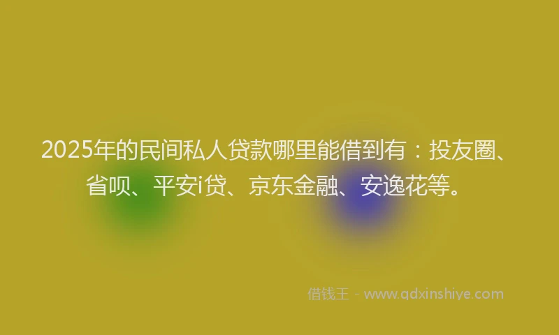2025年的民间私人贷款哪里能借到有：投友圈、省呗、平安i贷、京东金融、安逸花等。