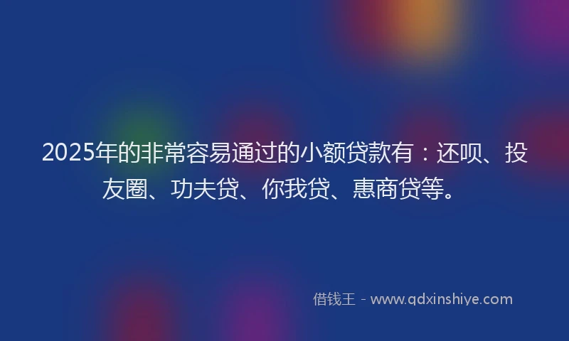 2025年的非常容易通过的小额贷款有：还呗、投友圈、功夫贷、你我贷、惠商贷等。