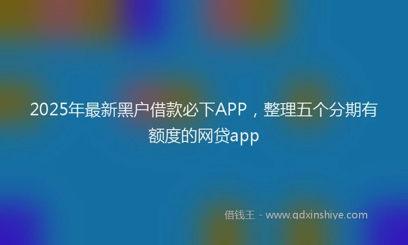 2025年最新黑户借款必下APP，整理五个分期有额度的网贷app