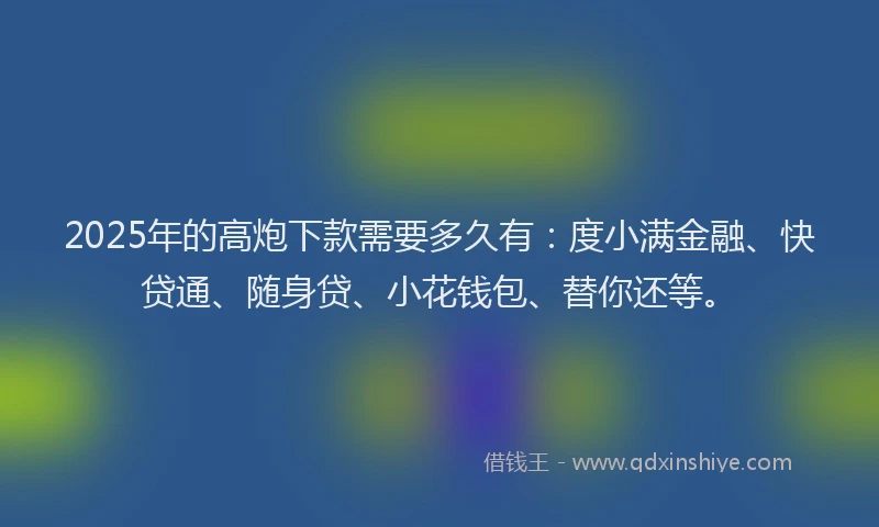 2025年的高炮下款需要多久有：度小满金融、快贷通、随身贷、小花钱包、替你还等。