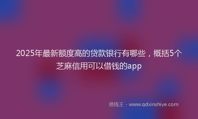 2025年最新额度高的贷款银行有哪些，概括5个芝麻信用可以借钱的app