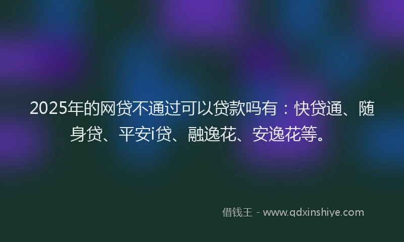 2025年的网贷不通过可以贷款吗有：快贷通、随身贷、平安i贷、融逸花、安逸花等。