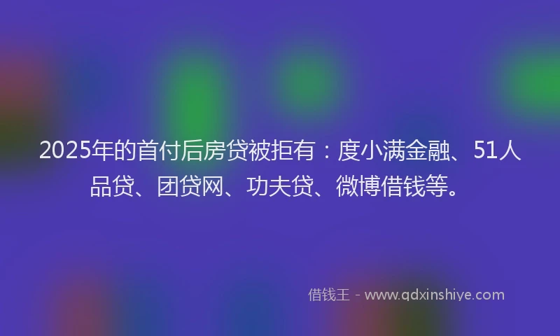 2025年的首付后房贷被拒有：度小满金融、51人品贷、团贷网、功夫贷、微博借钱等。