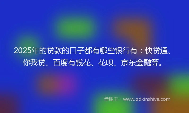 2025年的贷款的口子都有哪些银行有：快贷通、你我贷、百度有钱花、花呗、京东金融等。