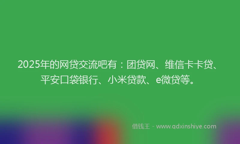 2025年的网贷交流吧有：团贷网、维信卡卡贷、平安口袋银行、小米贷款、e微贷等。