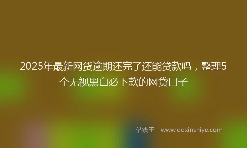 2025年最新网货逾期还完了还能贷款吗，整理5个无视黑白必下款的网贷口子