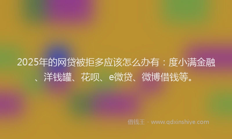 2025年的网贷被拒多应该怎么办有：度小满金融、洋钱罐、花呗、e微贷、微博借钱等。