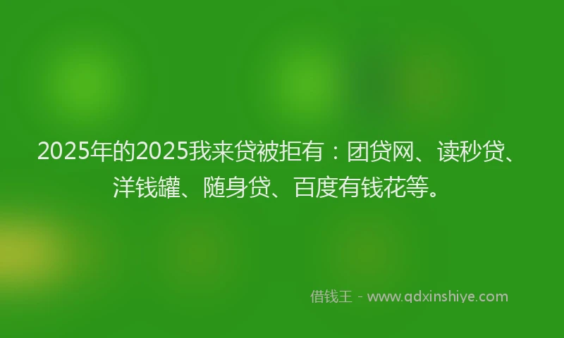 2025年的2025我来贷被拒有：团贷网、读秒贷、洋钱罐、随身贷、百度有钱花等。