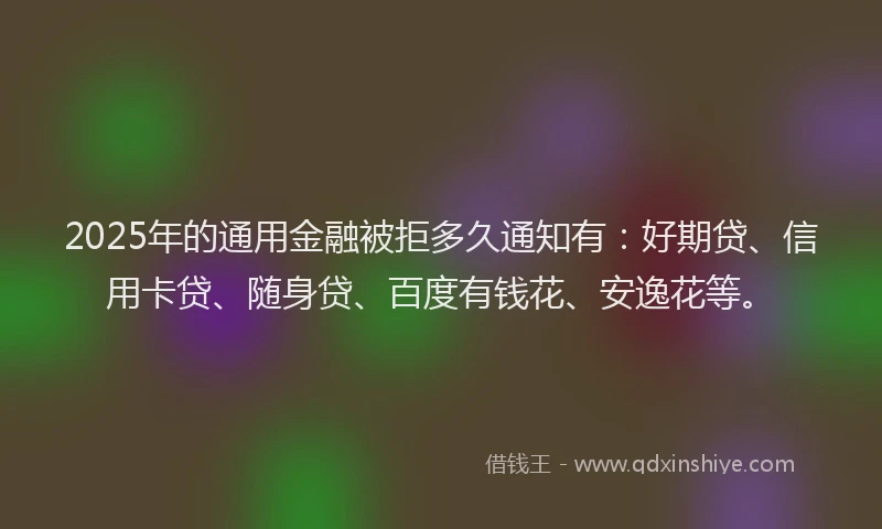 2025年的通用金融被拒多久通知有：好期贷、信用卡贷、随身贷、百度有钱花、安逸花等。