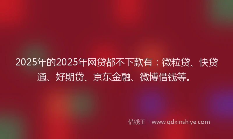 2025年的2025年网贷都不下款有：微粒贷、快贷通、好期贷、京东金融、微博借钱等。