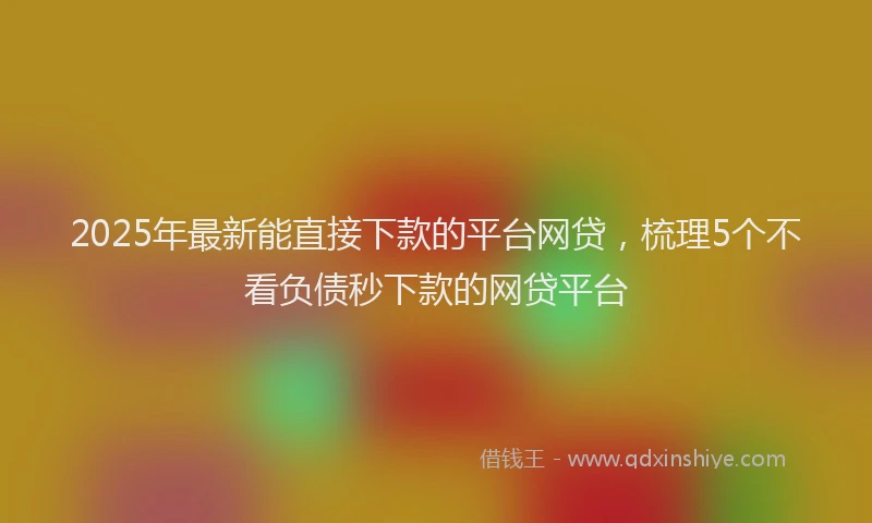 2025年最新能直接下款的平台网贷，梳理5个不看负债秒下款的网贷平台