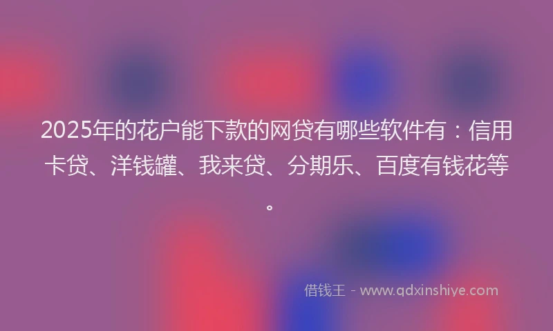 2025年的花户能下款的网贷有哪些软件有：信用卡贷、洋钱罐、我来贷、分期乐、百度有钱花等。