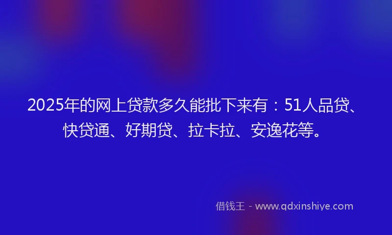 2025年的网上贷款多久能批下来有：51人品贷、快贷通、好期贷、拉卡拉、安逸花等。