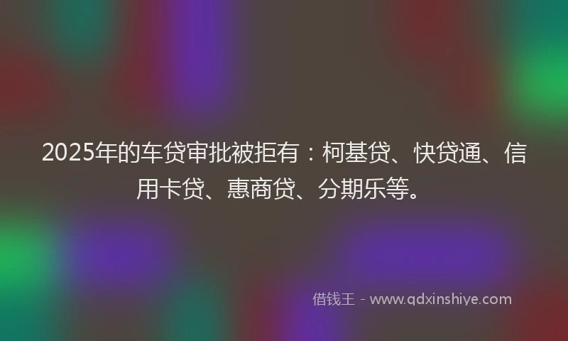 2025年的车贷审批被拒有：柯基贷、快贷通、信用卡贷、惠商贷、分期乐等。