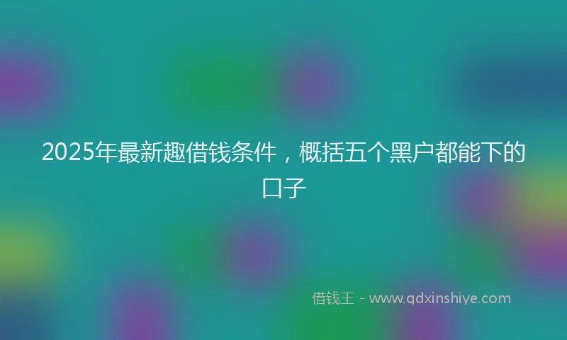 2025年最新趣借钱条件，概括五个黑户都能下的口子