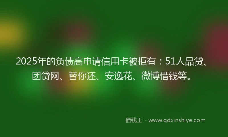 2025年的负债高申请信用卡被拒有：51人品贷、团贷网、替你还、安逸花、微博借钱等。