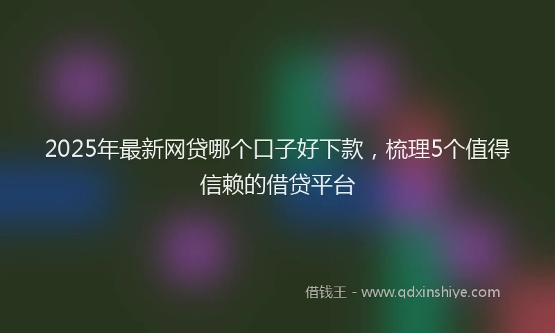 2025年最新网贷哪个口子好下款，梳理5个值得信赖的借贷平台