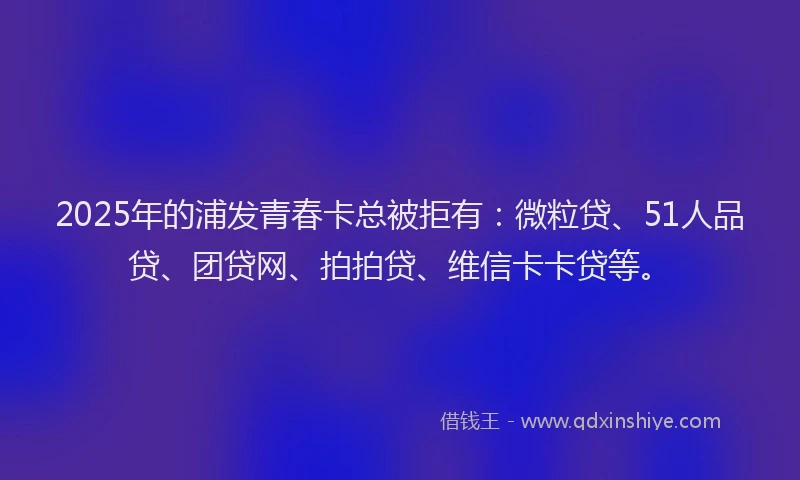 2025年的浦发青春卡总被拒有：微粒贷、51人品贷、团贷网、拍拍贷、维信卡卡贷等。