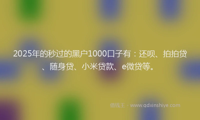 2025年的秒过的黑户1000口子有：还呗、拍拍贷、随身贷、小米贷款、e微贷等。