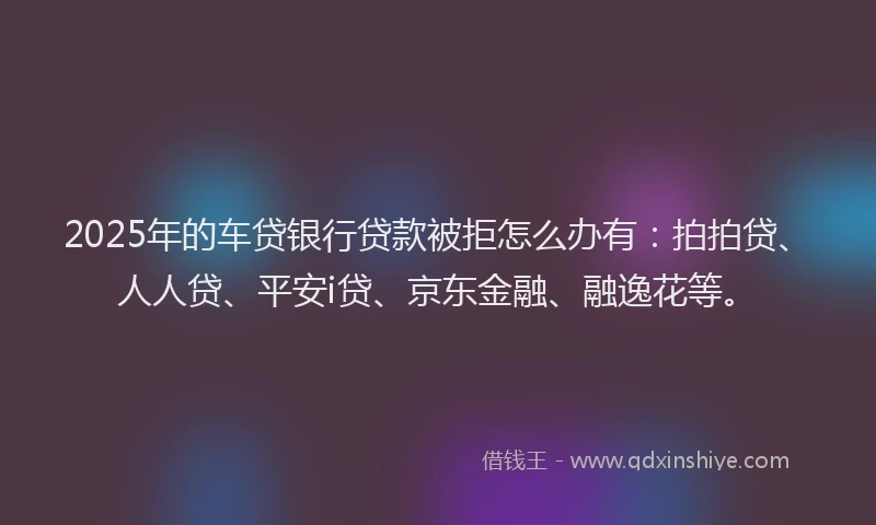 2025年的车贷银行贷款被拒怎么办有：拍拍贷、人人贷、平安i贷、京东金融、融逸花等。