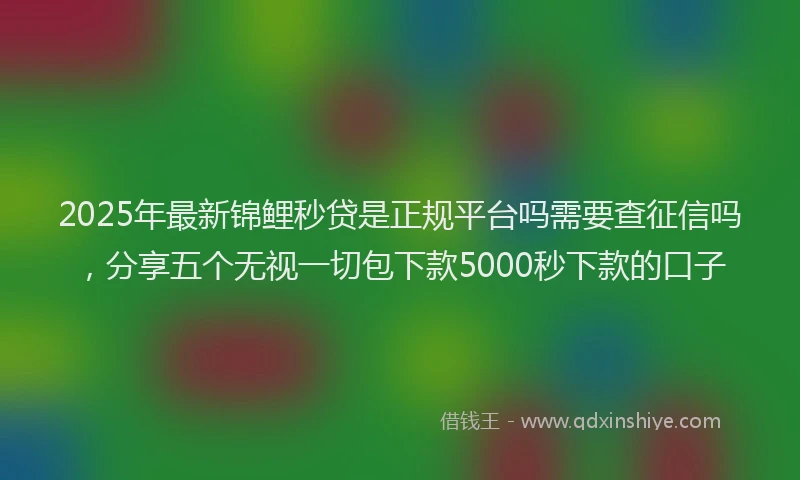 2025年最新锦鲤秒贷是正规平台吗需要查征信吗，分享五个无视一切包下款5000秒下款的口子
