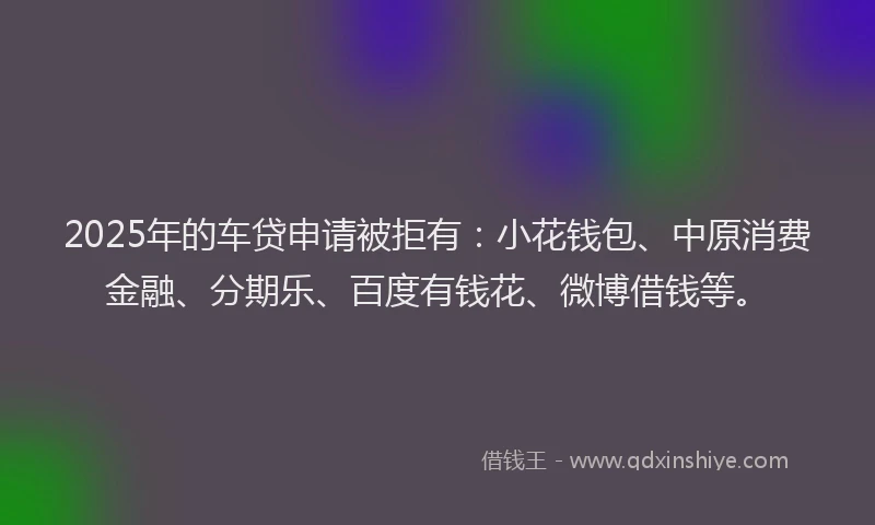 2025年的车贷申请被拒有：小花钱包、中原消费金融、分期乐、百度有钱花、微博借钱等。