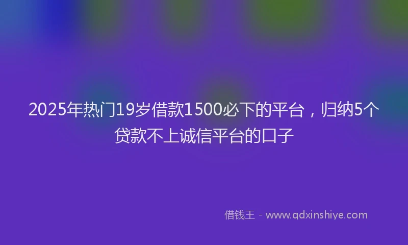 2025年热门19岁借款1500必下的平台，归纳5个贷款不上诚信平台的口子