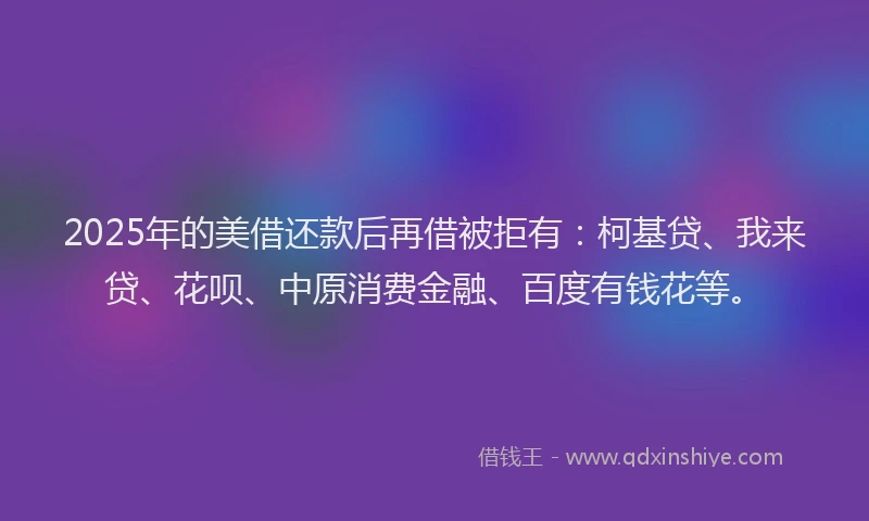 2025年的美借还款后再借被拒有：柯基贷、我来贷、花呗、中原消费金融、百度有钱花等。