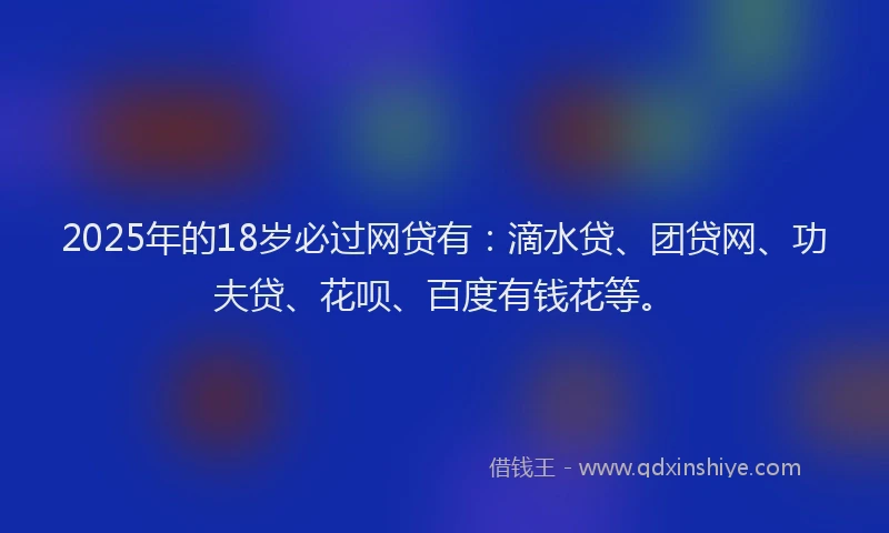 2025年的18岁必过网贷有：滴水贷、团贷网、功夫贷、花呗、百度有钱花等。