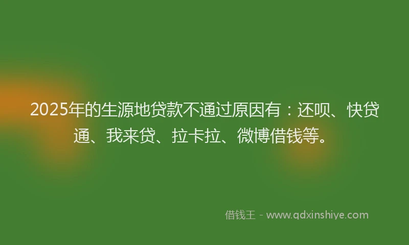 2025年的生源地贷款不通过原因有：还呗、快贷通、我来贷、拉卡拉、微博借钱等。