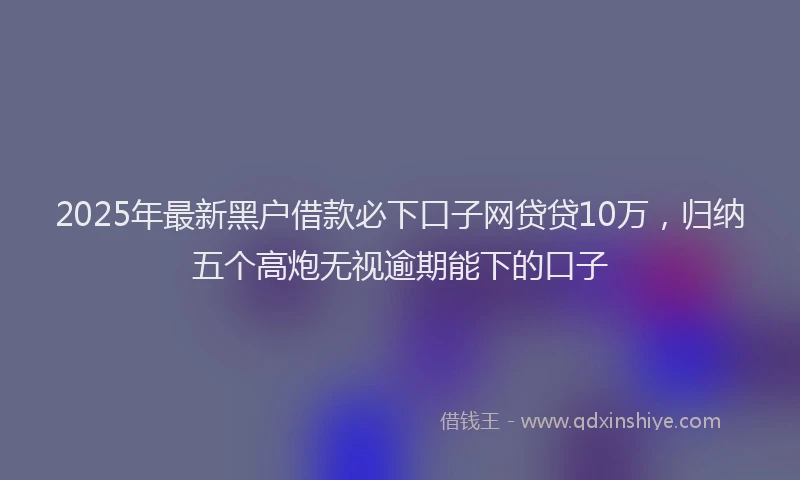 2025年最新黑户借款必下口子网贷贷10万，归纳五个高炮无视逾期能下的口子