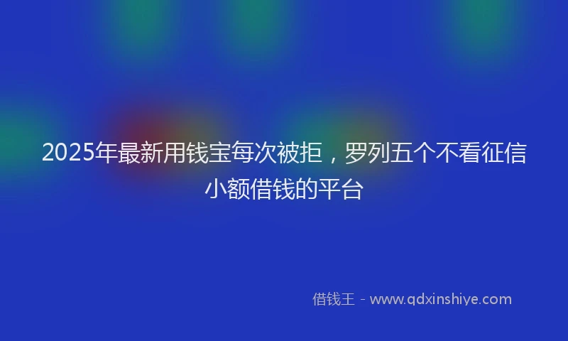 2025年最新用钱宝每次被拒，罗列五个不看征信小额借钱的平台