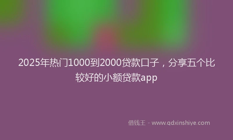 2025年热门1000到2000贷款口子，分享五个比较好的小额贷款app