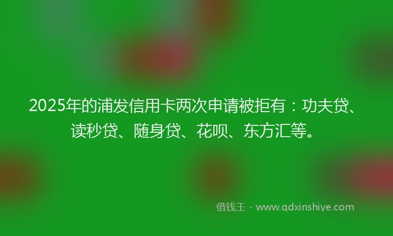 2025年的浦发信用卡两次申请被拒有：功夫贷、读秒贷、随身贷、花呗、东方汇等。