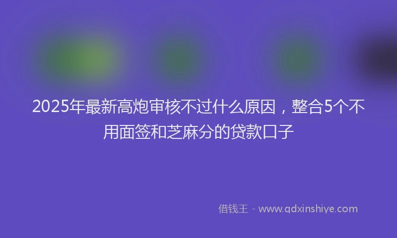 2025年最新高炮审核不过什么原因，整合5个不用面签和芝麻分的贷款口子
