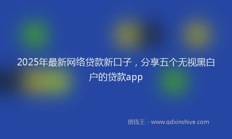 2025年最新网络贷款新口子，分享五个无视黑白户的贷款app