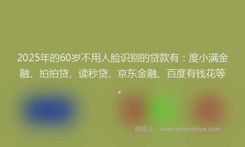 2025年的60岁不用人脸识别的贷款有：度小满金融、拍拍贷、读秒贷、京东金融、百度有钱花等。