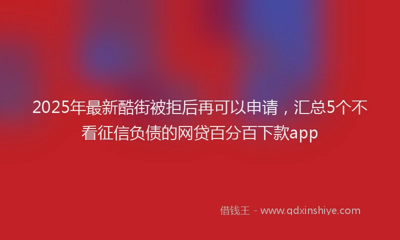 2025年最新酷街被拒后再可以申请，汇总5个不看征信负债的网贷百分百下款app