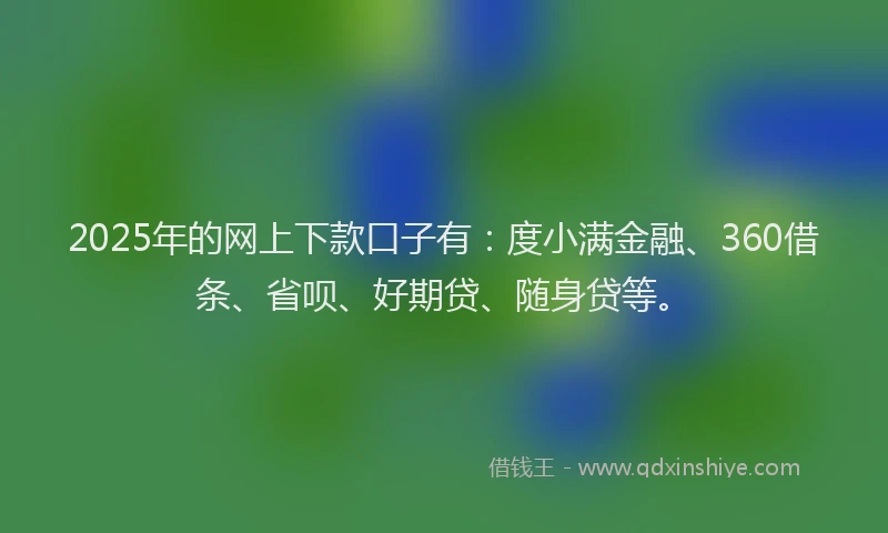 2025年的网上下款口子有：度小满金融、360借条、省呗、好期贷、随身贷等。
