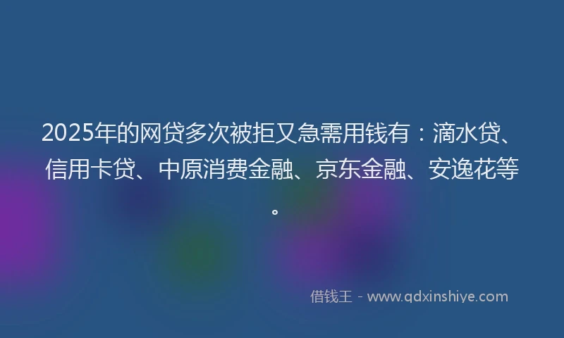 2025年的网贷多次被拒又急需用钱有：滴水贷、信用卡贷、中原消费金融、京东金融、安逸花等。
