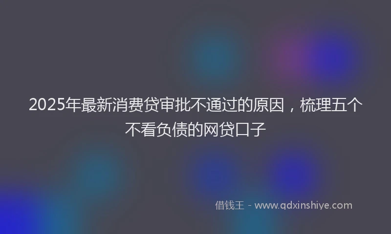 2025年最新消费贷审批不通过的原因，梳理五个不看负债的网贷口子