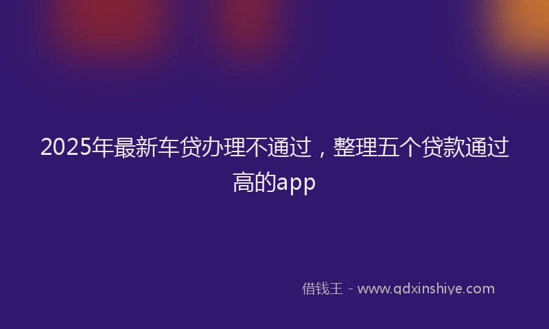 2025年最新车贷办理不通过，整理五个贷款通过高的app