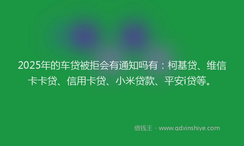 2025年的车贷被拒会有通知吗有：柯基贷、维信卡卡贷、信用卡贷、小米贷款、平安i贷等。