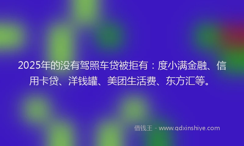 2025年的没有驾照车贷被拒有：度小满金融、信用卡贷、洋钱罐、美团生活费、东方汇等。
