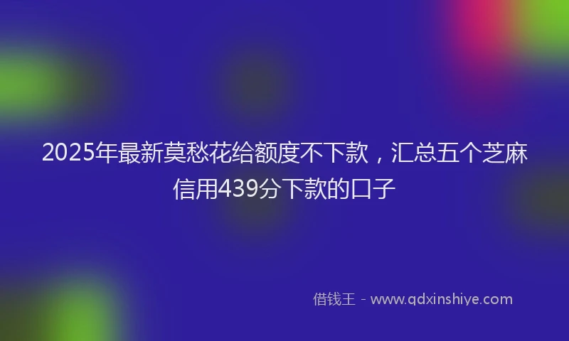 2025年最新莫愁花给额度不下款，汇总五个芝麻信用439分下款的口子